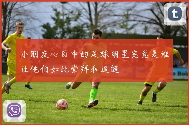 小朋友心目中的足球明星究竟是谁让他们如此崇拜和追随