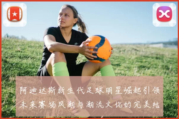 阿迪达斯新生代足球明星崛起引领未来赛场风潮与潮流文化的完美结合