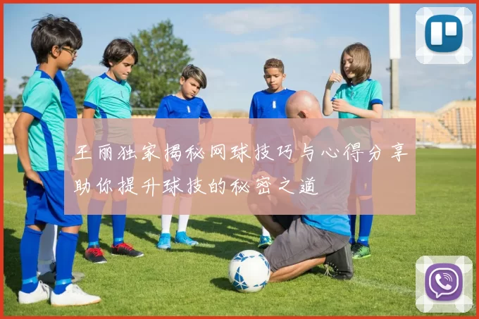 王丽独家揭秘网球技巧与心得分享助你提升球技的秘密之道