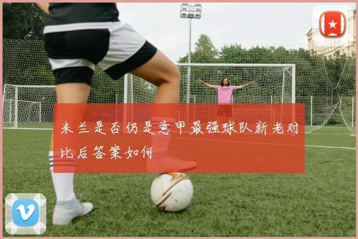 米兰是否仍是意甲最强球队新老对比后答案如何