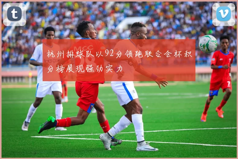 杭州排球队以92分领跑联合会杯积分榜展现强劲实力