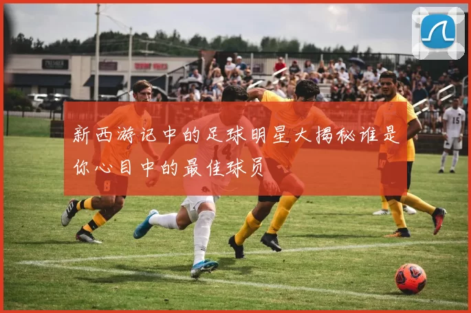 新西游记中的足球明星大揭秘谁是你心目中的最佳球员