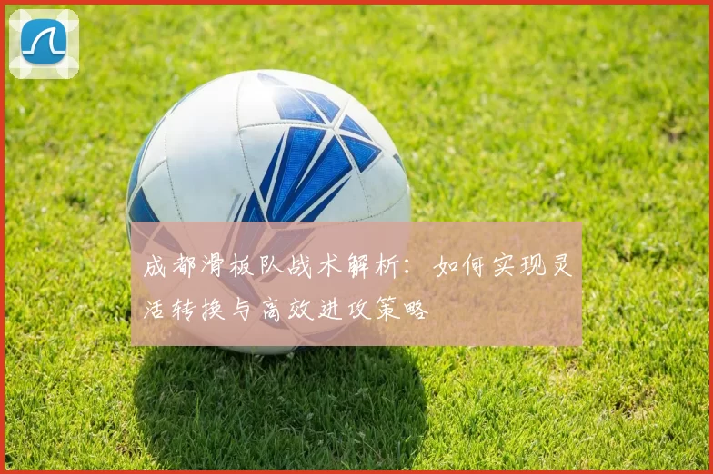 成都滑板队战术解析：如何实现灵活转换与高效进攻策略
