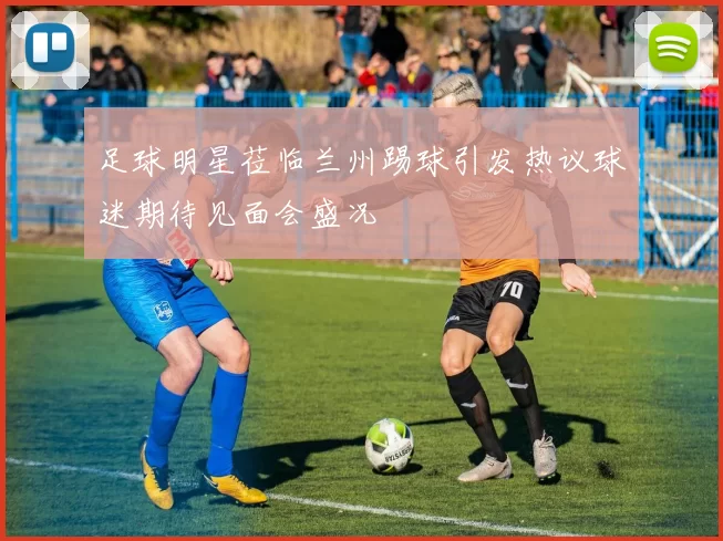 足球明星莅临兰州踢球引发热议球迷期待见面会盛况