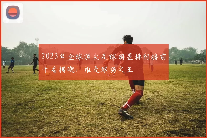 2023年全球顶尖足球明星排行榜前十名揭晓，谁是球场之王