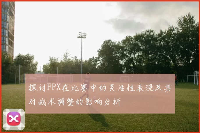 探讨FPX在比赛中的灵活性表现及其对战术调整的影响分析