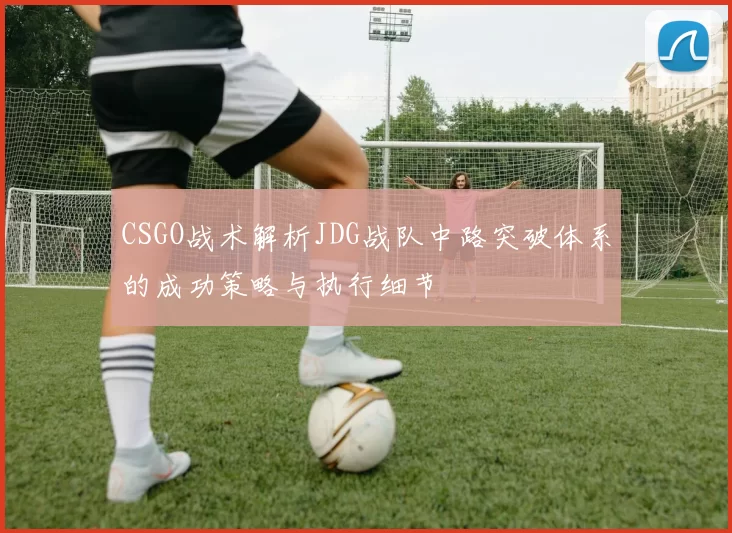 CSGO战术解析JDG战队中路突破体系的成功策略与执行细节