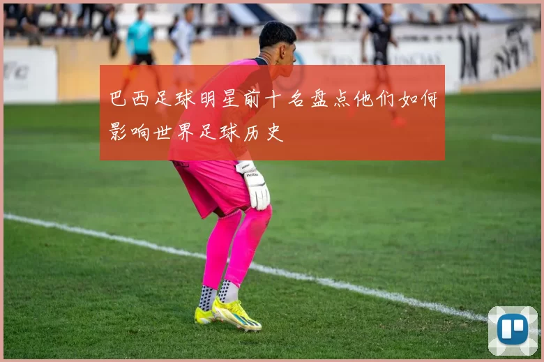 巴西足球明星前十名盘点他们如何影响世界足球历史