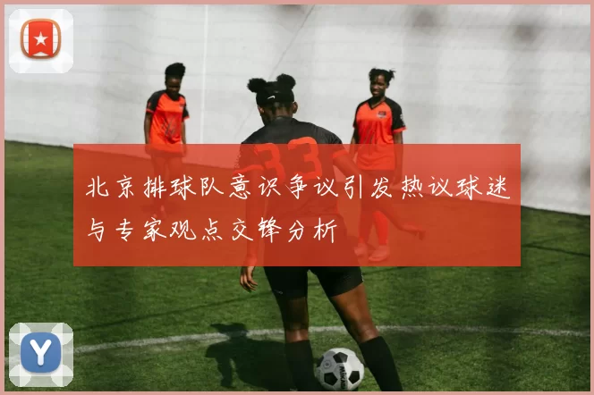 北京排球队意识争议引发热议球迷与专家观点交锋分析
