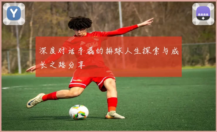 深度对话李磊的排球人生探索与成长之路分享