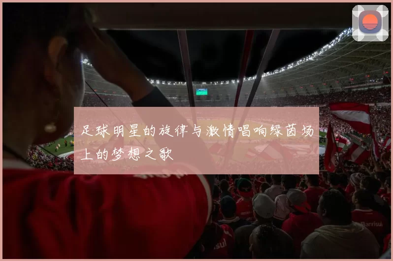 足球明星的旋律与激情唱响绿茵场上的梦想之歌