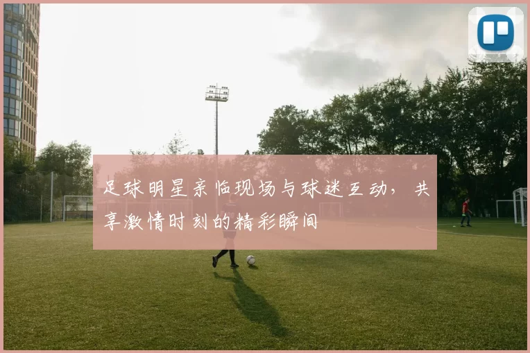 足球明星亲临现场与球迷互动，共享激情时刻的精彩瞬间