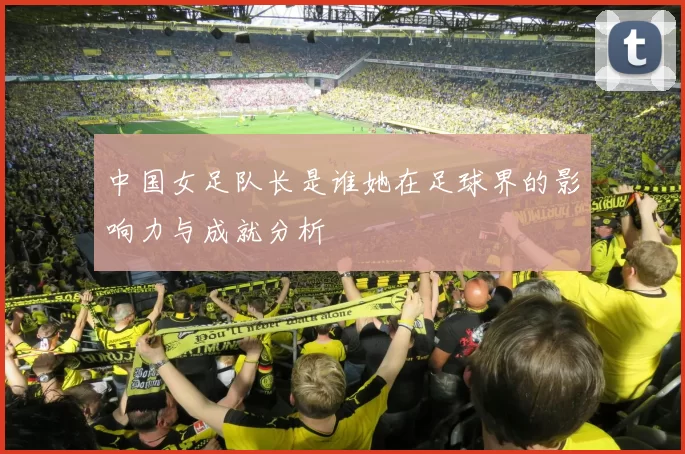 中国女足队长是谁她在足球界的影响力与成就分析