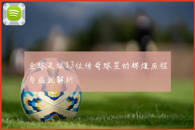 全球足坛13位传奇球星的辉煌历程与成就解析
