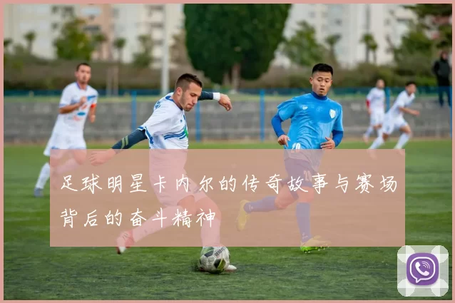 足球明星卡内尔的传奇故事与赛场背后的奋斗精神
