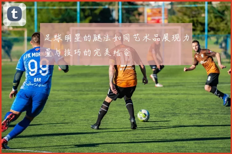 足球明星的腿法如同艺术品展现力量与技巧的完美结合