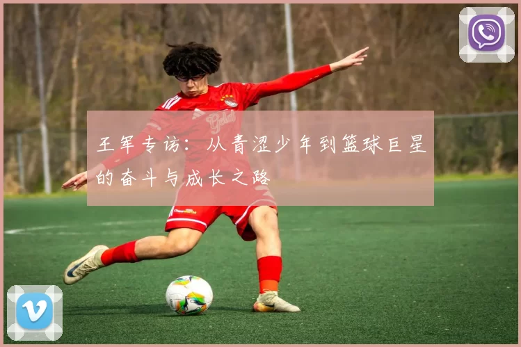 王军专访：从青涩少年到篮球巨星的奋斗与成长之路