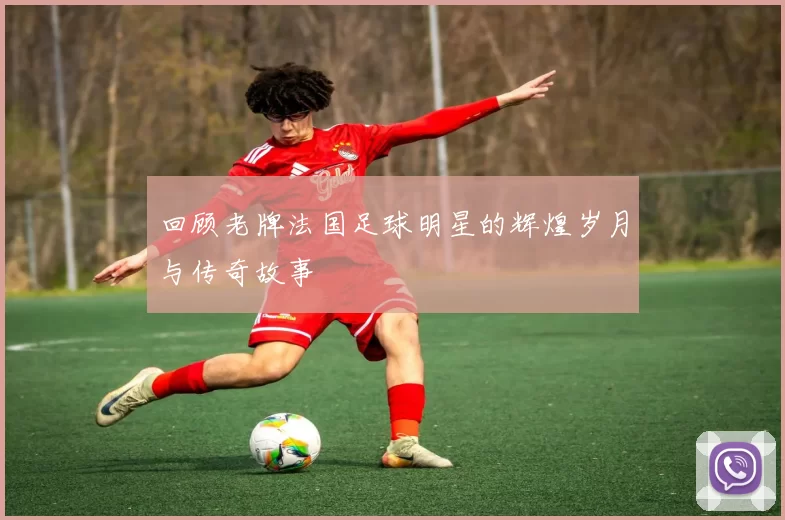 回顾老牌法国足球明星的辉煌岁月与传奇故事