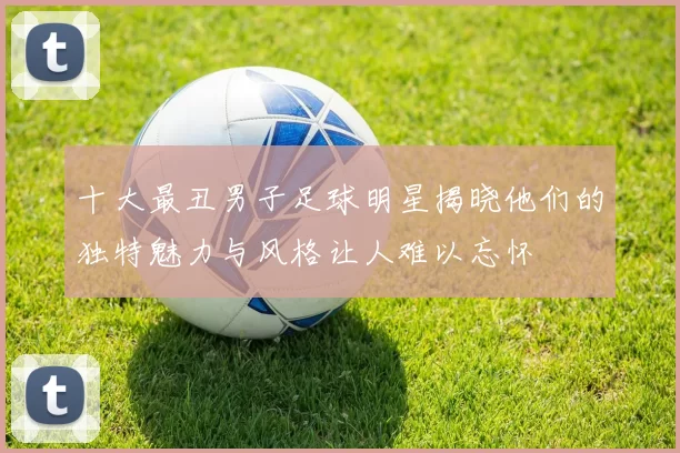 十大最丑男子足球明星揭晓他们的独特魅力与风格让人难以忘怀