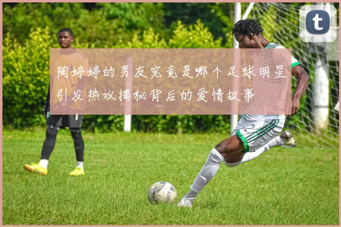 陶婷婷的男友究竟是哪个足球明星引发热议揭秘背后的爱情故事