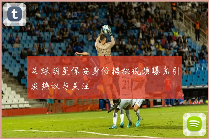 足球明星保安身份揭秘视频曝光引发热议与关注