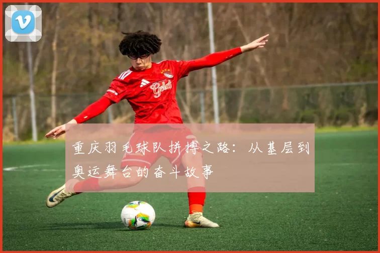 重庆羽毛球队拼搏之路：从基层到奥运舞台的奋斗故事