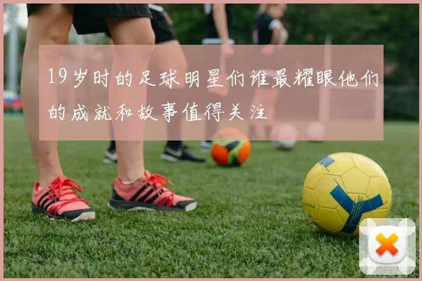 19岁时的足球明星们谁最耀眼他们的成就和故事值得关注