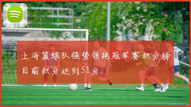 上海篮球队强势领跑冠军赛积分榜目前积分达到51分