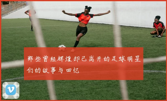 那些曾经辉煌却已离开的足球明星们的故事与回忆