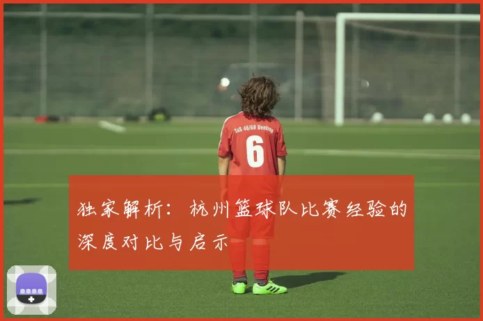 独家解析：杭州篮球队比赛经验的深度对比与启示