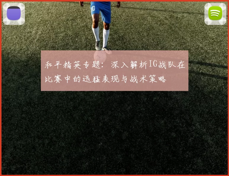 和平精英专题：深入解析IG战队在比赛中的迅猛表现与战术策略