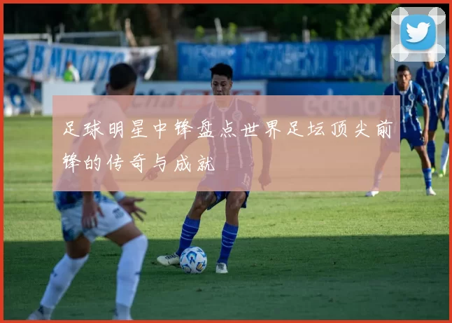 足球明星中锋盘点世界足坛顶尖前锋的传奇与成就