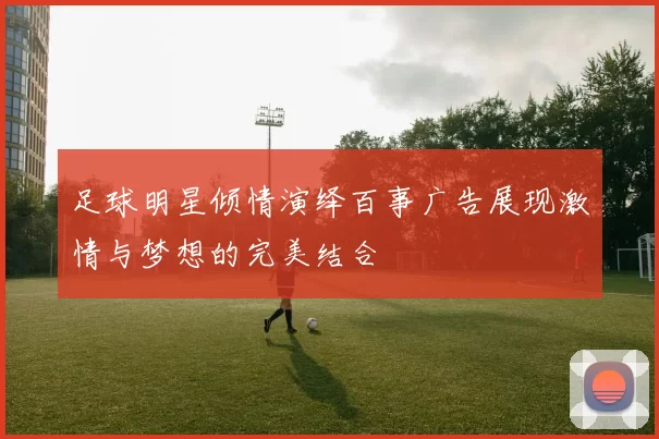 足球明星倾情演绎百事广告展现激情与梦想的完美结合
