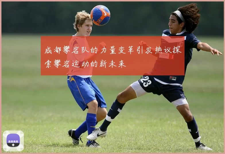 成都攀岩队的力量变革引发热议探索攀岩运动的新未来