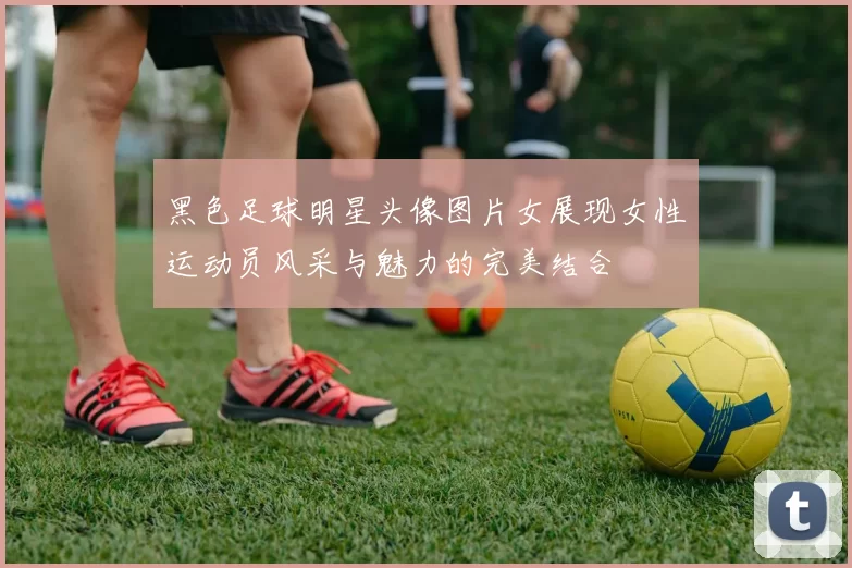 黑色足球明星头像图片女展现女性运动员风采与魅力的完美结合