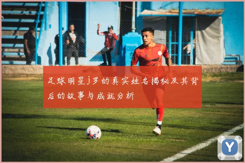 足球明星j罗的真实姓名揭秘及其背后的故事与成就分析