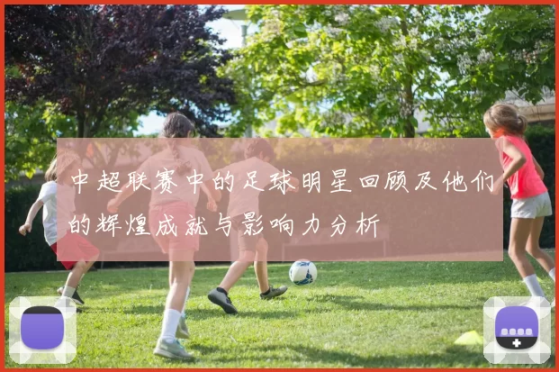 中超联赛中的足球明星回顾及他们的辉煌成就与影响力分析
