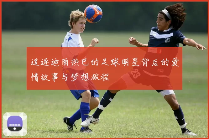 追逐迪丽热巴的足球明星背后的爱情故事与梦想旅程