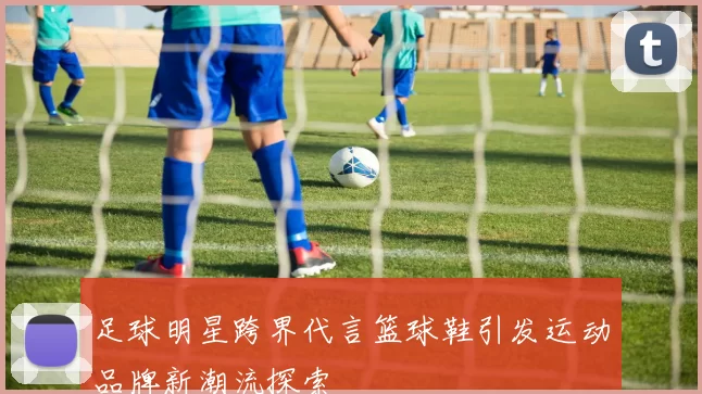 足球明星跨界代言篮球鞋引发运动品牌新潮流探索