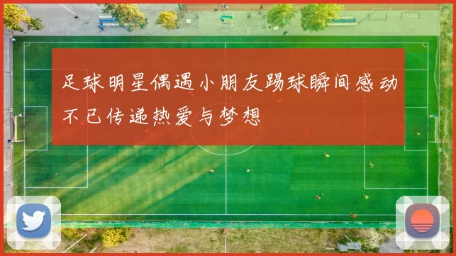 足球明星偶遇小朋友踢球瞬间感动不已传递热爱与梦想