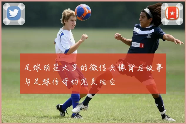 足球明星大罗的微信头像背后故事与足球传奇的完美结合