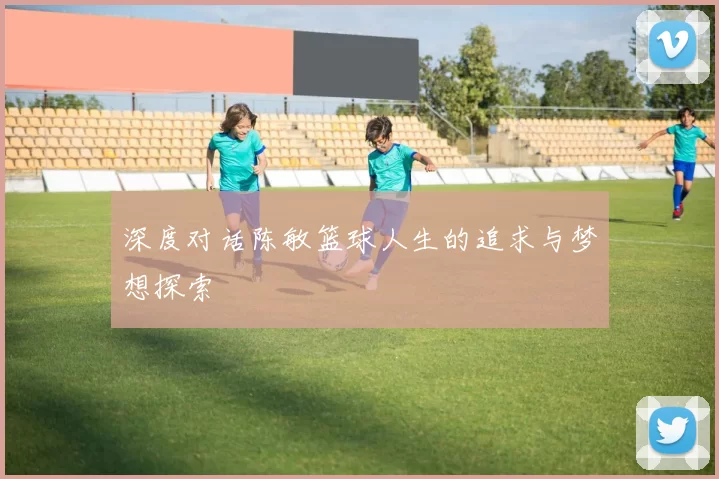 深度对话陈敏篮球人生的追求与梦想探索