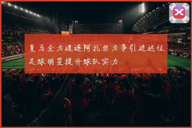 皇马全力追逐阿扎尔力争引进这位足球明星提升球队实力