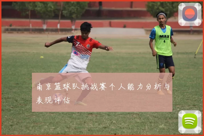 南京篮球队挑战赛个人能力分析与表现评估