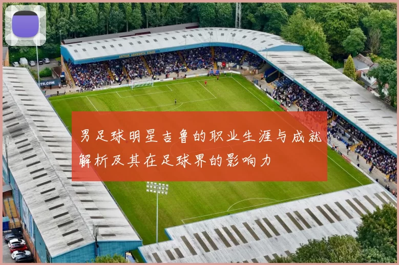 男足球明星吉鲁的职业生涯与成就解析及其在足球界的影响力