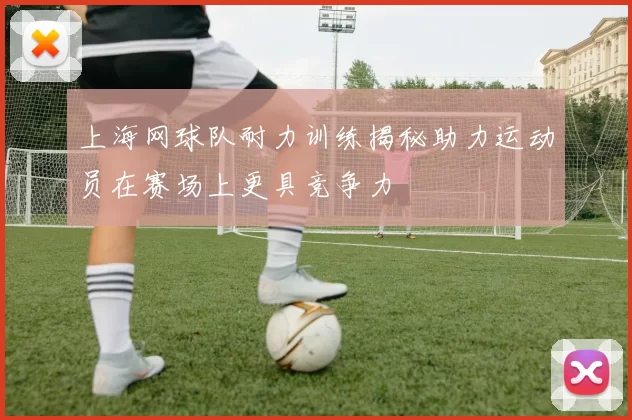 上海网球队耐力训练揭秘助力运动员在赛场上更具竞争力