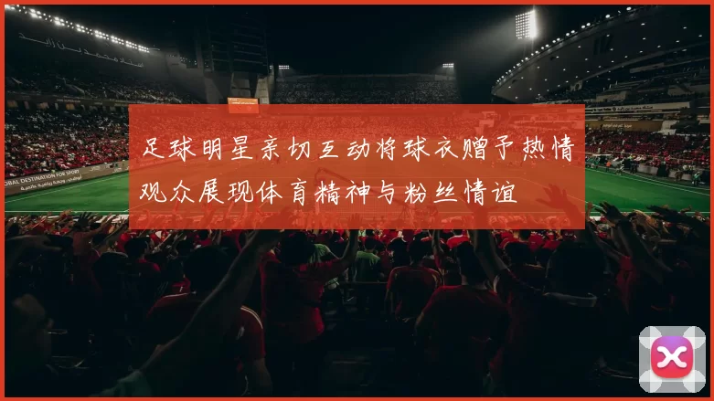 足球明星亲切互动将球衣赠予热情观众展现体育精神与粉丝情谊