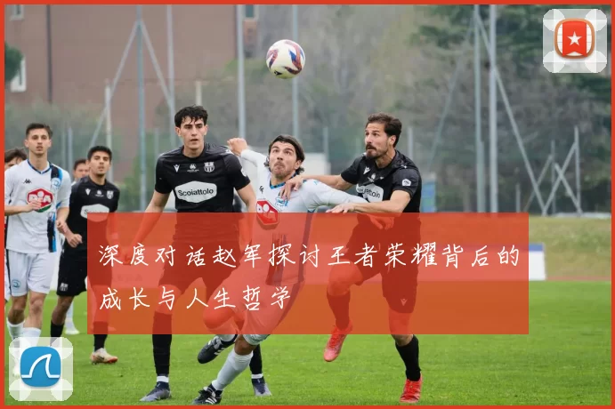 深度对话赵军探讨王者荣耀背后的成长与人生哲学