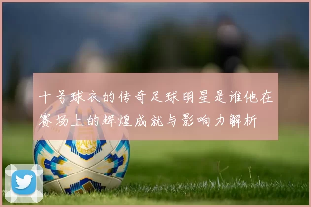 十号球衣的传奇足球明星是谁他在赛场上的辉煌成就与影响力解析