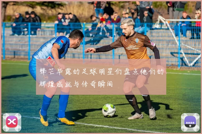 锋芒毕露的足球明星们盘点他们的辉煌成就与传奇瞬间